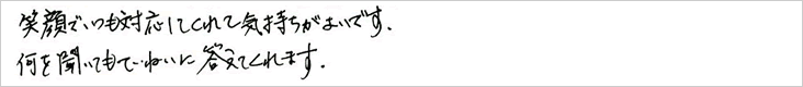 笑顔でいつも対応してくれて気持ちがよいです。何を聞いてもていねいに答えてくれます。