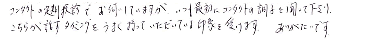 コンタクトの定期健診でお伺いしていますが、いつも最初にコンタクトの調子を聞いて下さり、こちらが話すタイミングをうまく持っていただいている印象を受けます。ありがたいです。