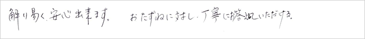 解り易く安心できます。おたずねに対し、丁寧にお答えしていただける。