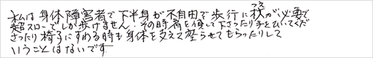 私は身体障害者で下半身が不自由で歩行に杖が必要で超スローでしか歩けません。
その時肩を貸して下さったり、手をひいて下さったり椅子に座るときも身体を支えて座らせてもらったりしていうことはないです。