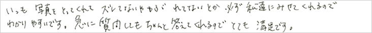 いつも写真をとってくれて、ずれてないとか、破れてないとか、
    必ず私たちに見せてくれるので分かりやすいです。急に質問しても、ちゃんと答えてくれるのでとても満足です。