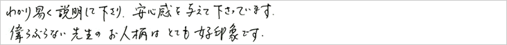 分かり易く説明して下さり、安心感を与えて下さっています。
    偉ぶらない先生のお人柄はとても好印象です。