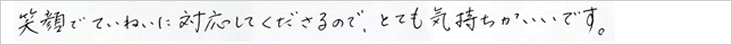 笑顔でていねいに対応して下さるので、とても気持ちがいいです。
